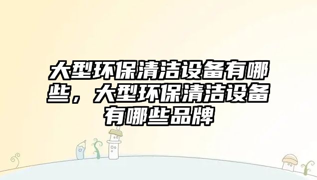 大型環(huán)保清潔設備有哪些，大型環(huán)保清潔設備有哪些品牌