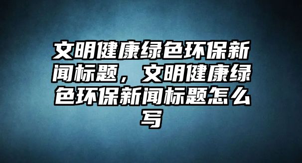 文明健康綠色環(huán)保新聞標題，文明健康綠色環(huán)保新聞標題怎么寫