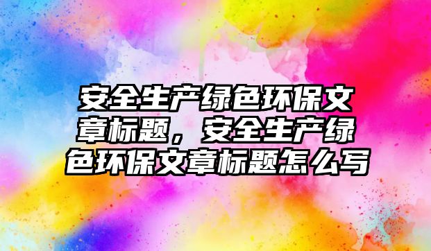 安全生產綠色環(huán)保文章標題，安全生產綠色環(huán)保文章標題怎么寫