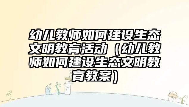 幼兒教師如何建設(shè)生態(tài)文明教育活動(dòng)（幼兒教師如何建設(shè)生態(tài)文明教育教案）