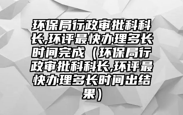 環(huán)保局行政審批科科長,環(huán)評最快辦理多長時間完成（環(huán)保局行政審批科科長,環(huán)評最快辦理多長時間出結(jié)果）