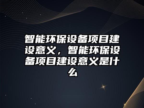 智能環(huán)保設備項目建設意義，智能環(huán)保設備項目建設意義是什么