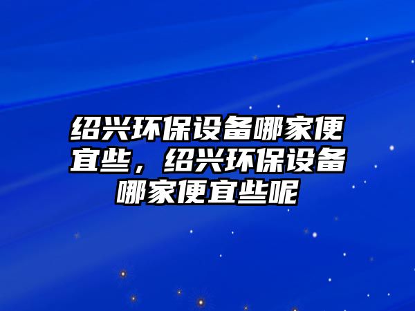 紹興環(huán)保設備哪家便宜些，紹興環(huán)保設備哪家便宜些呢