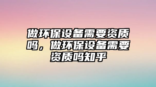 做環(huán)保設(shè)備需要資質(zhì)嗎，做環(huán)保設(shè)備需要資質(zhì)嗎知乎