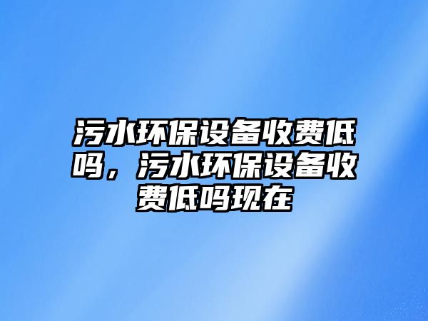 污水環(huán)保設(shè)備收費(fèi)低嗎，污水環(huán)保設(shè)備收費(fèi)低嗎現(xiàn)在