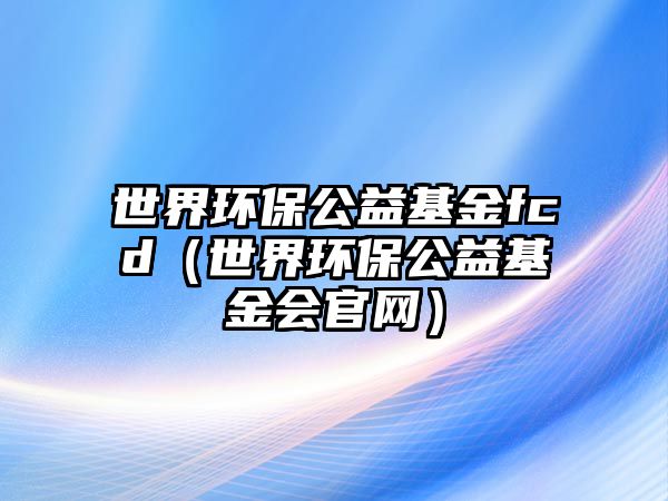 世界環(huán)保公益基金fcd（世界環(huán)保公益基金會官網(wǎng)）