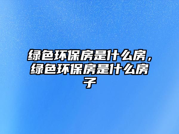 綠色環(huán)保房是什么房，綠色環(huán)保房是什么房子