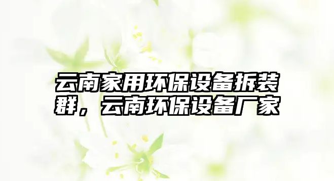 云南家用環(huán)保設(shè)備拆裝群，云南環(huán)保設(shè)備廠家