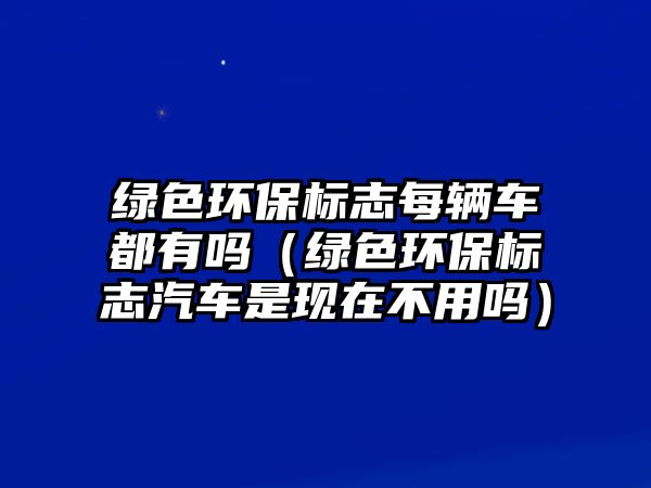 綠色環(huán)保標(biāo)志每輛車都有嗎（綠色環(huán)保標(biāo)志汽車是現(xiàn)在不用嗎）