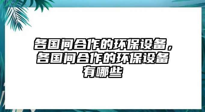 各國間合作的環(huán)保設(shè)備，各國間合作的環(huán)保設(shè)備有哪些