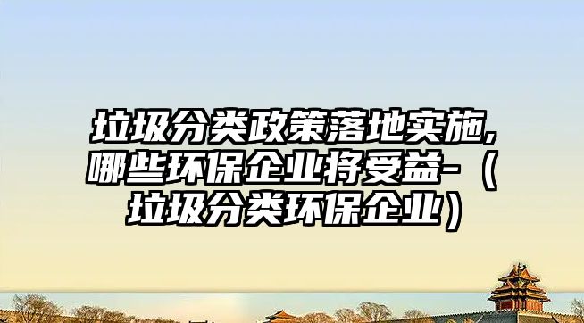 垃圾分類政策落地實施,哪些環(huán)保企業(yè)將受益-（垃圾分類環(huán)保企業(yè)）