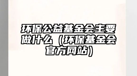 環(huán)保公益基金會主要做什么（環(huán)保基金會官方網(wǎng)站）