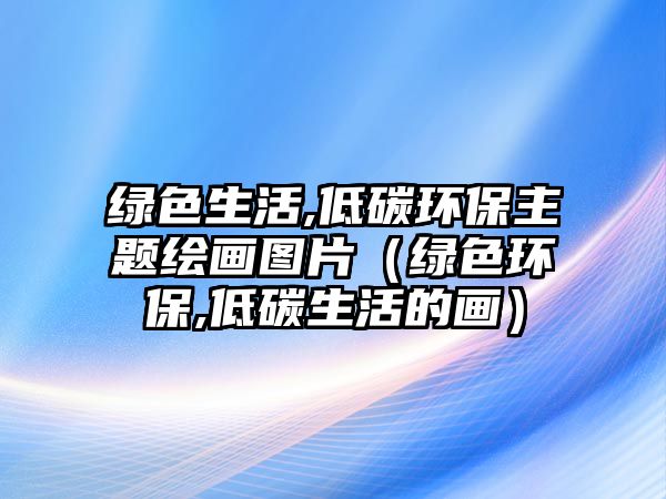 綠色生活,低碳環(huán)保主題繪畫圖片（綠色環(huán)保,低碳生活的畫）