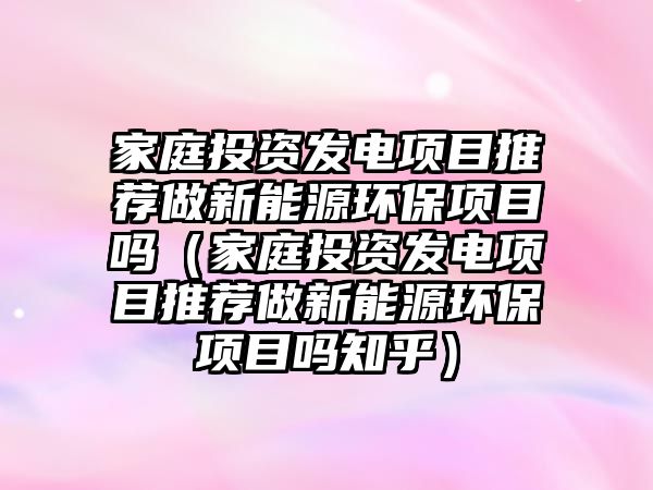 家庭投資發(fā)電項目推薦做新能源環(huán)保項目嗎（家庭投資發(fā)電項目推薦做新能源環(huán)保項目嗎知乎）