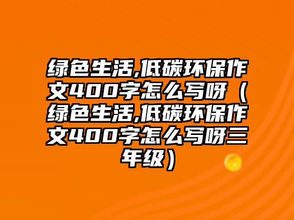 綠色生活,低碳環(huán)保作文400字怎么寫呀（綠色生活,低碳環(huán)保作文400字怎么寫呀三年級(jí)）