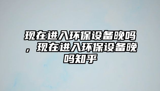 現(xiàn)在進(jìn)入環(huán)保設(shè)備晚嗎，現(xiàn)在進(jìn)入環(huán)保設(shè)備晚嗎知乎