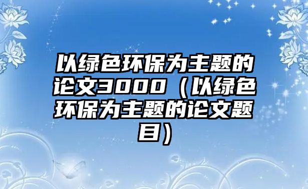 以綠色環(huán)保為主題的論文3000（以綠色環(huán)保為主題的論文題目）