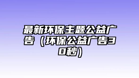 最新環(huán)保主題公益廣告（環(huán)保公益廣告30秒）