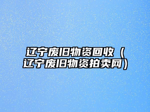 遼寧廢舊物資回收（遼寧廢舊物資拍賣網(wǎng)）