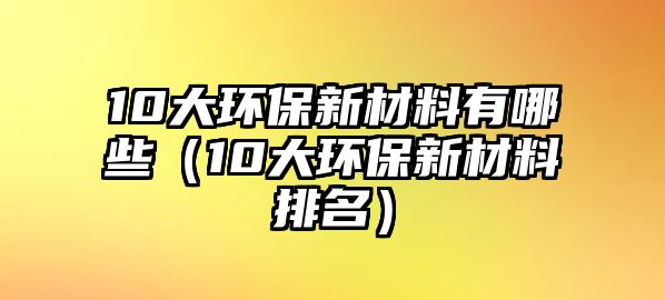 10大環(huán)保新材料有哪些（10大環(huán)保新材料排名）