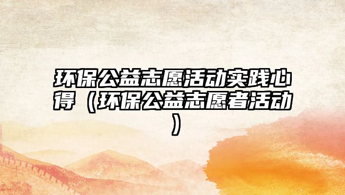 環(huán)保公益志愿活動實踐心得（環(huán)保公益志愿者活動）