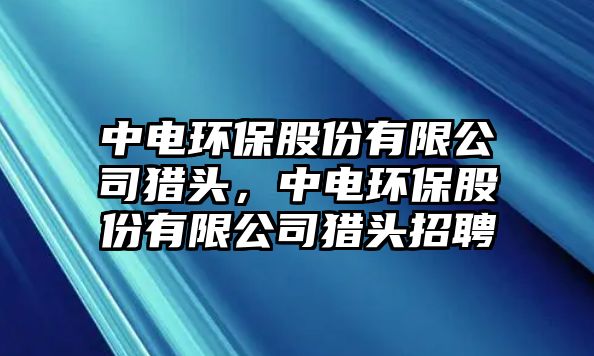 中電環(huán)保股份有限公司獵頭，中電環(huán)保股份有限公司獵頭招聘