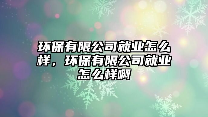 環(huán)保有限公司就業(yè)怎么樣，環(huán)保有限公司就業(yè)怎么樣啊