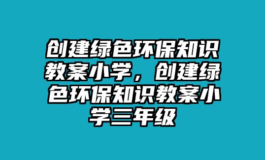 創(chuàng)建綠色環(huán)保知識(shí)教案小學(xué)，創(chuàng)建綠色環(huán)保知識(shí)教案小學(xué)三年級(jí)