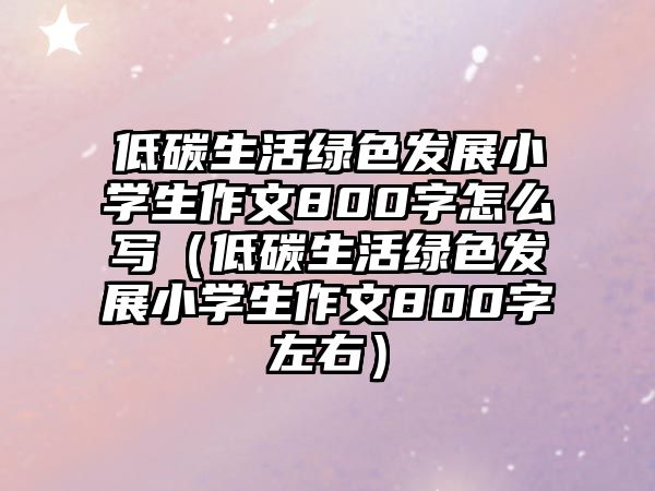 低碳生活綠色發(fā)展小學(xué)生作文800字怎么寫（低碳生活綠色發(fā)展小學(xué)生作文800字左右）