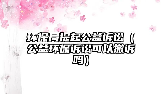 環(huán)保局提起公益訴訟（公益環(huán)保訴訟可以撤訴嗎）