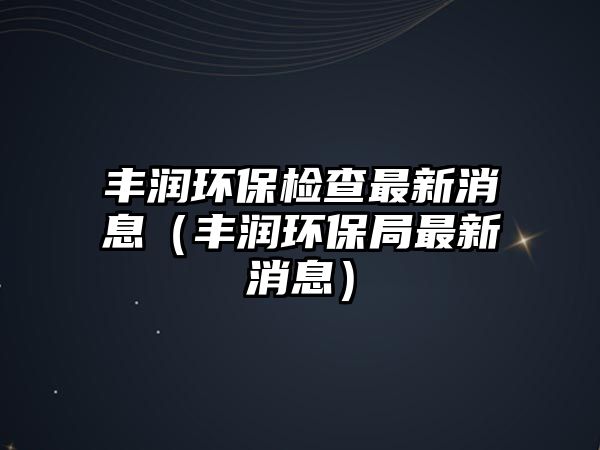 豐潤環(huán)保檢查最新消息（豐潤環(huán)保局最新消息）