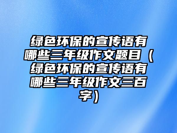 綠色環(huán)保的宣傳語有哪些三年級作文題目（綠色環(huán)保的宣傳語有哪些三年級作文三百字）