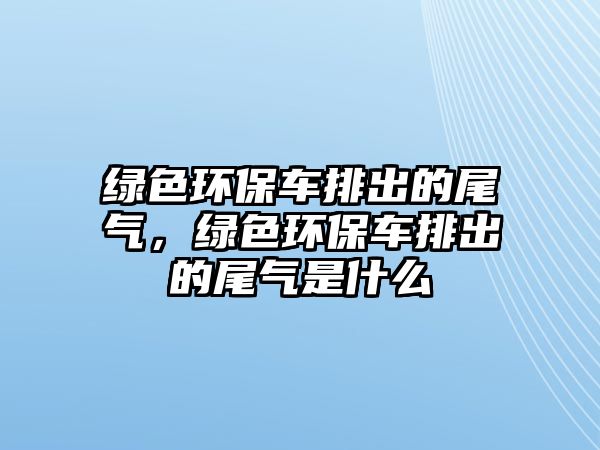 綠色環(huán)保車排出的尾氣，綠色環(huán)保車排出的尾氣是什么