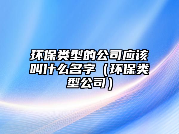 環(huán)保類型的公司應(yīng)該叫什么名字（環(huán)保類型公司）