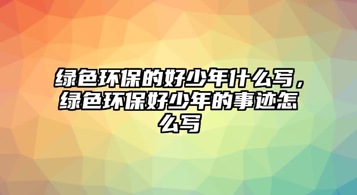 綠色環(huán)保的好少年什么寫，綠色環(huán)保好少年的事跡怎么寫