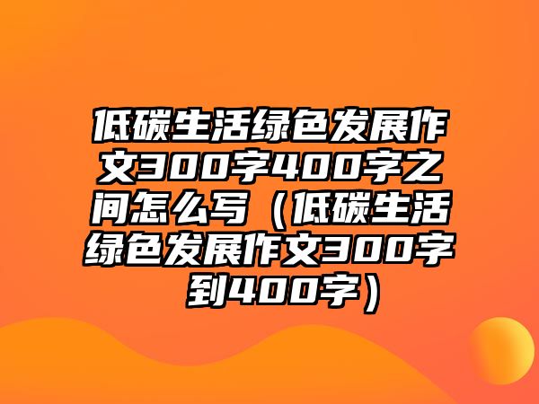 低碳生活綠色發(fā)展作文300字400字之間怎么寫（低碳生活綠色發(fā)展作文300字 到400字）