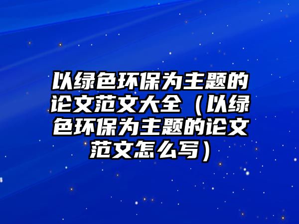 以綠色環(huán)保為主題的論文范文大全（以綠色環(huán)保為主題的論文范文怎么寫(xiě)）