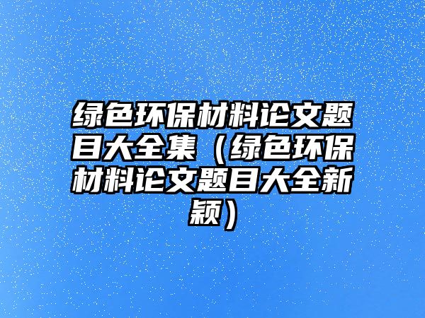 綠色環(huán)保材料論文題目大全集（綠色環(huán)保材料論文題目大全新穎）