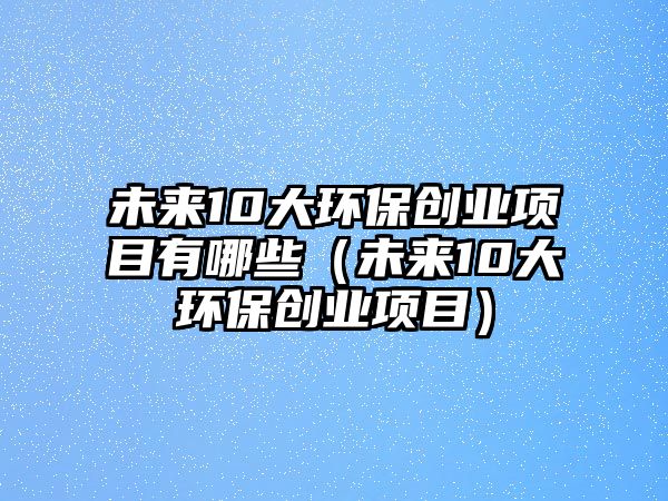 未來10大環(huán)保創(chuàng)業(yè)項(xiàng)目有哪些（未來10大環(huán)保創(chuàng)業(yè)項(xiàng)目）