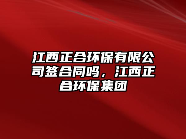 江西正合環(huán)保有限公司簽合同嗎，江西正合環(huán)保集團