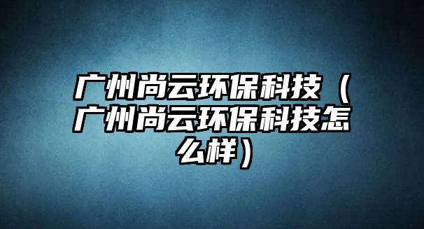 廣州尚云環(huán)?？萍迹◤V州尚云環(huán)保科技怎么樣）