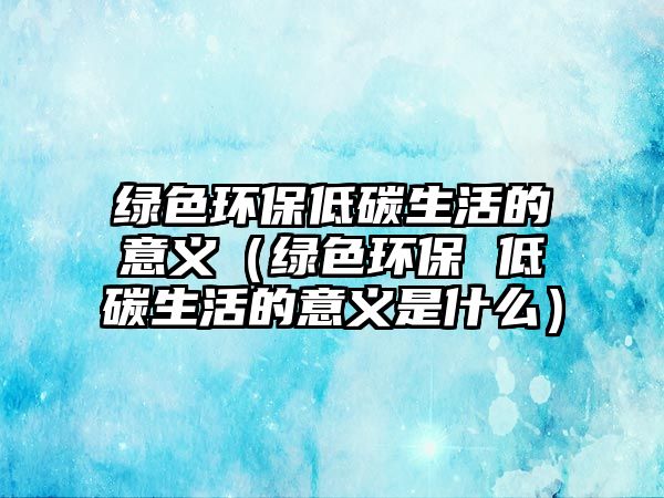 綠色環(huán)保低碳生活的意義（綠色環(huán)保 低碳生活的意義是什么）