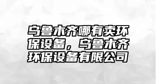 烏魯木齊哪有賣環(huán)保設(shè)備，烏魯木齊環(huán)保設(shè)備有限公司