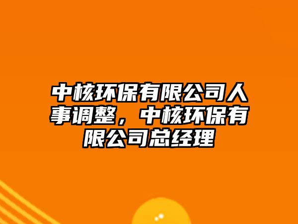 中核環(huán)保有限公司人事調(diào)整，中核環(huán)保有限公司總經(jīng)理