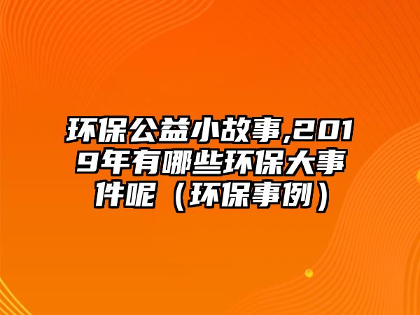 環(huán)保公益小故事,2019年有哪些環(huán)保大事件呢（環(huán)保事例）