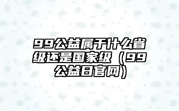 99公益屬于什么省級還是國家級（99公益日官網）