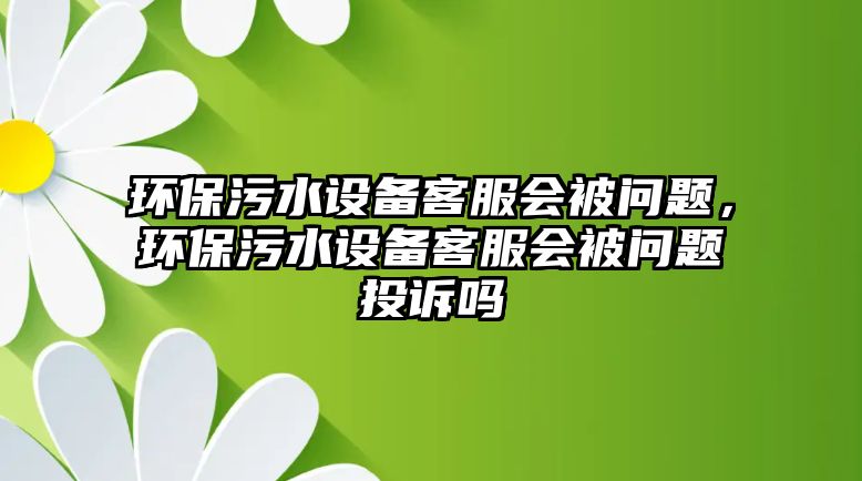 環(huán)保污水設備客服會被問題，環(huán)保污水設備客服會被問題投訴嗎