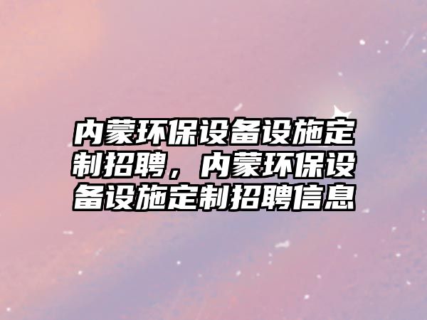 內蒙環(huán)保設備設施定制招聘，內蒙環(huán)保設備設施定制招聘信息