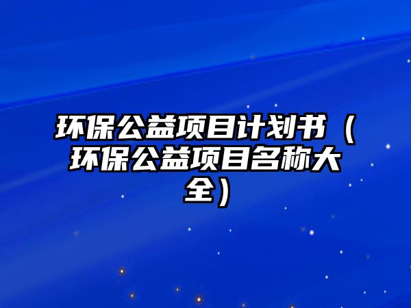 環(huán)保公益項(xiàng)目計(jì)劃書(shū)（環(huán)保公益項(xiàng)目名稱大全）