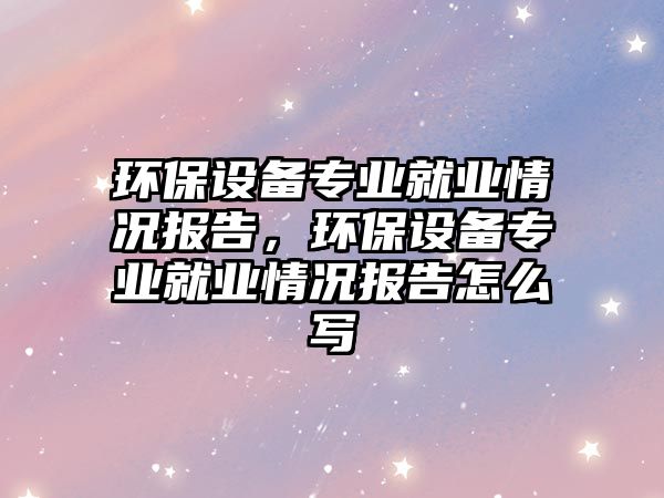 環(huán)保設(shè)備專業(yè)就業(yè)情況報告，環(huán)保設(shè)備專業(yè)就業(yè)情況報告怎么寫